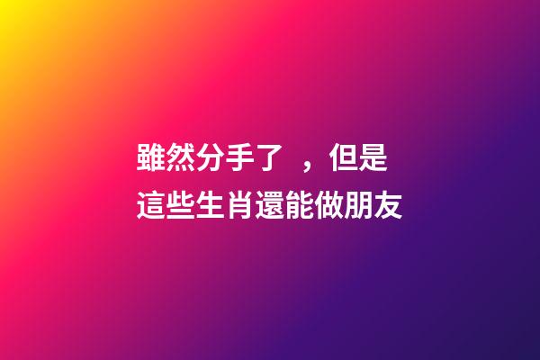雖然分手了，但是這些生肖還能做朋友
